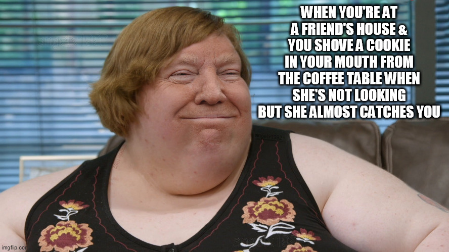 trump | WHEN YOU'RE AT A FRIEND'S HOUSE & YOU SHOVE A COOKIE IN YOUR MOUTH FROM THE COFFEE TABLE WHEN SHE'S NOT LOOKING BUT SHE ALMOST CATCHES YOU | image tagged in trump,cookies,friends,visit,foodie,sweets | made w/ Imgflip meme maker