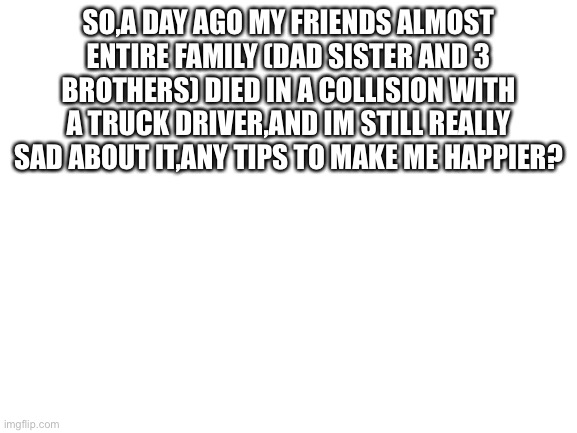 Blank White Template | SO,A DAY AGO MY FRIENDS ALMOST ENTIRE FAMILY (DAD SISTER AND 3 BROTHERS) DIED IN A COLLISION WITH A TRUCK DRIVER,AND IM STILL REALLY SAD ABOUT IT,ANY TIPS TO MAKE ME HAPPIER? | image tagged in blank white template | made w/ Imgflip meme maker