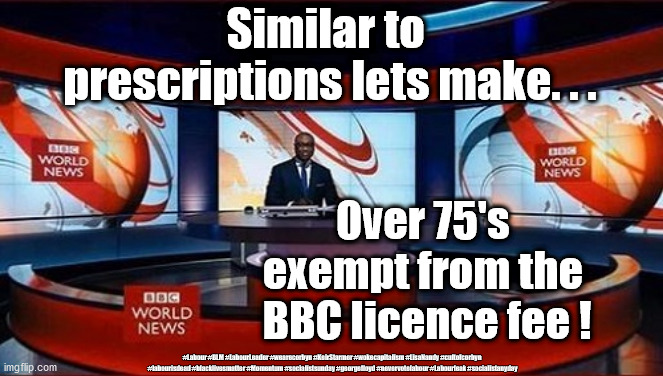 BBC licence fee - over 75's | Similar to  prescriptions lets make. . . Over 75's 
exempt from the 
BBC licence fee ! #Labour #BLM #LabourLeader #wearecorbyn #KeirStarmer #wokecapitalism #LisaNandy #cultofcorbyn
 #labourisdead #blacklivesmatter #Momentum #socialistsunday #georgefloyd #nevervotelabour #Labourleak #socialistanyday | image tagged in bbc news,bbc fake news,bbc bias,bbc funding over 75's,ukk tv licence fee | made w/ Imgflip meme maker