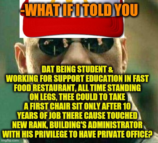 -The giving food is mainstream now. | -WHAT IF I TOLD YOU; DAT BEING STUDENT & WORKING FOR SUPPORT EDUCATION IN FAST FOOD RESTAURANT, ALL TIME STANDING ON LEGS, THEE COULD TO TAKE A FIRST CHAIR SIT ONLY AFTER 10 YEARS OF JOB THERE CAUSE TOUCHED NEW RANK, BUILDING'S ADMINISTRATOR WITH HIS PRIVILEGE TO HAVE PRIVATE OFFICE? | image tagged in what if i told you,honest mcdonald's employee,administration,building,it's been 84 years,sitting | made w/ Imgflip meme maker