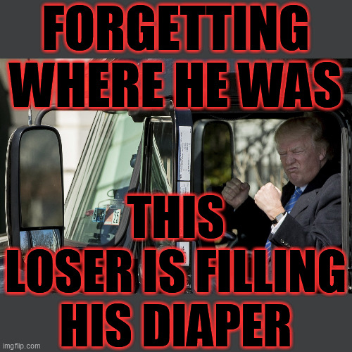 Senility? Insanity? Probably BOTH! This travesty NEVER could lead, can't be trusted to make ANY rational decisions. Dump Trump! | FORGETTING WHERE HE WAS; THIS LOSER IS FILLING HIS DIAPER | image tagged in dump trump,trump unfit unqualified dangerous,dementia,insanity,stupid trump,depends | made w/ Imgflip meme maker