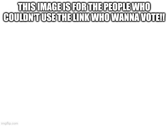 Blank White Template | THIS IMAGE IS FOR THE PEOPLE WHO COULDN'T USE THE LINK WHO WANNA VOTE!! | image tagged in blank white template | made w/ Imgflip meme maker