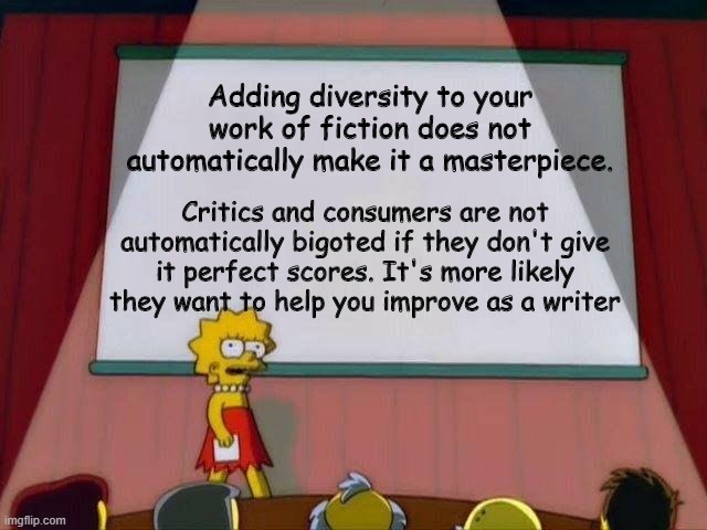 Lisa Simpson's Presentation | Adding diversity to your work of fiction does not automatically make it a masterpiece. Critics and consumers are not automatically bigoted if they don't give it perfect scores. It's more likely they want to help you improve as a writer | image tagged in lisa simpson's presentation | made w/ Imgflip meme maker