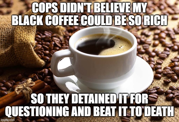 Black Coffee Matters | COPS DIDN'T BELIEVE MY BLACK COFFEE COULD BE SO RICH; SO THEY DETAINED IT FOR QUESTIONING AND BEAT IT TO DEATH | image tagged in funny,political meme | made w/ Imgflip meme maker