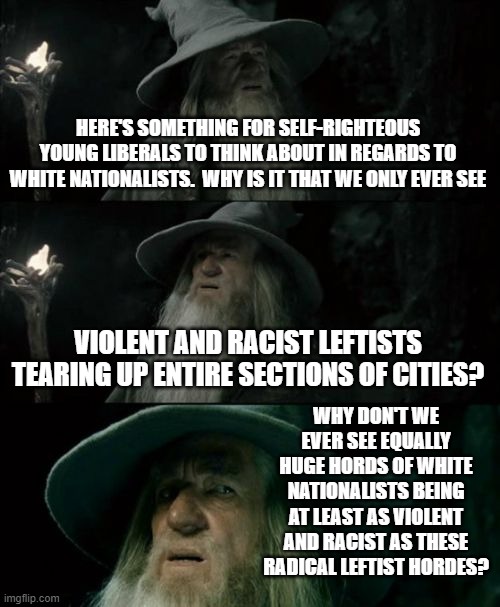 Confused Gandalf | HERE'S SOMETHING FOR SELF-RIGHTEOUS YOUNG LIBERALS TO THINK ABOUT IN REGARDS TO WHITE NATIONALISTS.  WHY IS IT THAT WE ONLY EVER SEE; VIOLENT AND RACIST LEFTISTS TEARING UP ENTIRE SECTIONS OF CITIES? WHY DON'T WE EVER SEE EQUALLY HUGE HORDS OF WHITE NATIONALISTS BEING AT LEAST AS VIOLENT AND RACIST AS THESE RADICAL LEFTIST HORDES? | image tagged in memes,confused gandalf | made w/ Imgflip meme maker