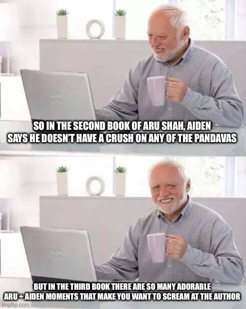 It’s like if Uncle Rick didn’t have Percabeth happen | SO IN THE SECOND BOOK OF ARU SHAH, AIDEN SAYS HE DOESN’T HAVE A CRUSH ON ANY OF THE PANDAVAS; BUT IN THE THIRD BOOK THERE ARE SO MANY ADORABLE ARU + AIDEN MOMENTS THAT MAKE YOU WANT TO SCREAM AT THE AUTHOR | image tagged in memes,hide the pain harold,books | made w/ Imgflip meme maker