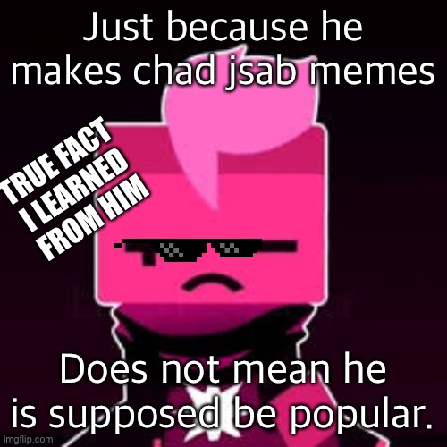 Chad 0 | Just because he makes chad jsab memes; TRUE FACT I LEARNED FROM HIM; Does not mean he is supposed be popular. | image tagged in what cubic | made w/ Imgflip meme maker