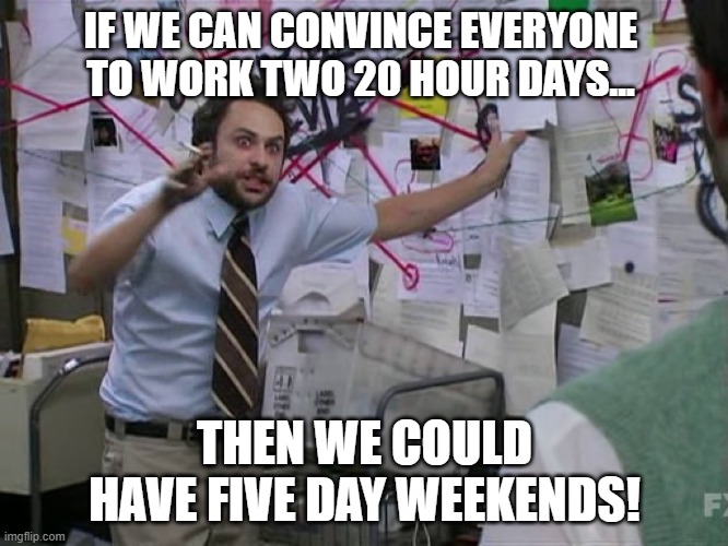 The Five Day Weekend | IF WE CAN CONVINCE EVERYONE TO WORK TWO 20 HOUR DAYS... THEN WE COULD HAVE FIVE DAY WEEKENDS! | image tagged in charlie conspiracy always sunny in philidelphia | made w/ Imgflip meme maker