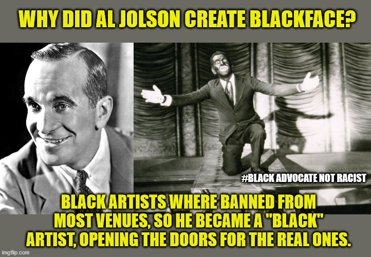 Isn't it surprising how liberals have twisted history?  Nah. | WHY DID AL JOLSON CREATE BLACKFACE? #BLACK ADVOCATE NOT RACIST; BLACK ARTISTS WHERE BANNED FROM MOST VENUES, SO HE BECAME A "BLACK" ARTIST, OPENING THE DOORS FOR THE REAL ONES. | image tagged in mems,blackface,jolson,blm,racism,all lives matter | made w/ Imgflip meme maker