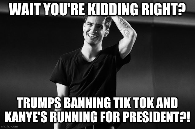 I mean what?! | WAIT YOU'RE KIDDING RIGHT? TRUMPS BANNING TIK TOK AND KANYE'S RUNNING FOR PRESIDENT?! | image tagged in brendon urie | made w/ Imgflip meme maker