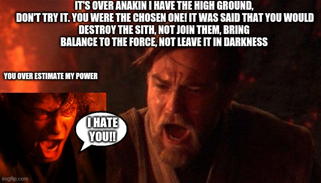 You Were The Chosen One (Star Wars) | IT'S OVER ANAKIN I HAVE THE HIGH GROUND,

 DON'T TRY IT. YOU WERE THE CHOSEN ONE! IT WAS SAID THAT YOU WOULD DESTROY THE SITH, NOT JOIN THEM, BRING BALANCE TO THE FORCE, NOT LEAVE IT IN DARKNESS; YOU OVER ESTIMATE MY POWER; I HATE YOU!! | image tagged in memes,you were the chosen one star wars | made w/ Imgflip meme maker