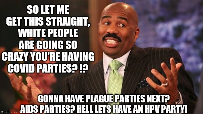 Anti-vaxers, get this through your misinformed heads. Diseases are dangerous & COVID is not a game. | SO LET ME GET THIS STRAIGHT, WHITE PEOPLE ARE GOING SO CRAZY YOU'RE HAVING COVID PARTIES? !? GONNA HAVE PLAGUE PARTIES NEXT? AIDS PARTIES? HELL LETS HAVE AN HPV PARTY! | image tagged in memes,steve harvey,covid-19 | made w/ Imgflip meme maker