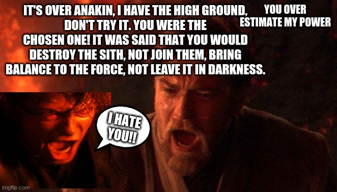 You Were The Chosen One (Star Wars) Meme | IT'S OVER ANAKIN, I HAVE THE HIGH GROUND,
DON'T TRY IT. YOU WERE THE CHOSEN ONE! IT WAS SAID THAT YOU WOULD DESTROY THE SITH, NOT JOIN THEM, | image tagged in memes,you were the chosen one star wars | made w/ Imgflip meme maker