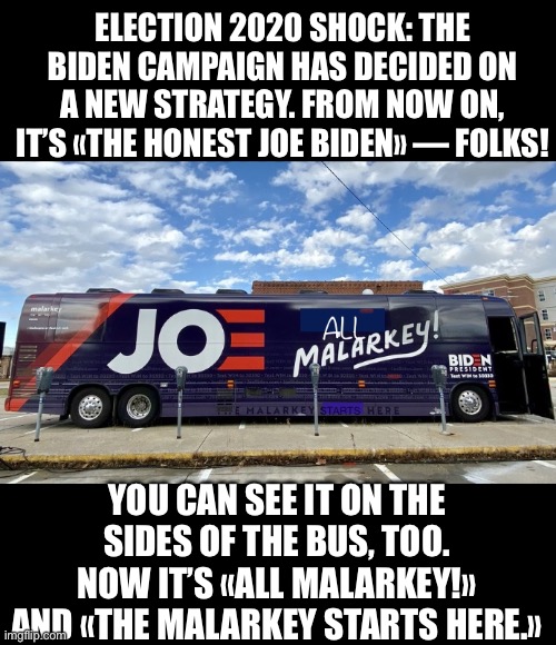 MASSIVE SHOCK: Joe Biden has decided to become honest — for the first time in his life! | ELECTION 2020 SHOCK: THE BIDEN CAMPAIGN HAS DECIDED ON A NEW STRATEGY. FROM NOW ON, IT’S «THE HONEST JOE BIDEN» — FOLKS! YOU CAN SEE IT ON THE SIDES OF THE BUS, TOO. NOW IT’S «ALL MALARKEY!» AND «THE MALARKEY STARTS HERE.» | image tagged in joe biden,biden,creepy joe biden,election 2020,corrupt,government corruption | made w/ Imgflip meme maker