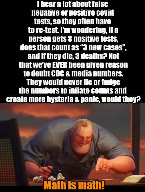 Math is Math! | I hear a lot about false 
negative or positive covid 
tests, so they often have 
to re-test. I’m wondering, if a person gets 3 positive tests, does that count as “3 new cases”, and if they die, 3 deaths? Not that we’ve EVER been given reason to doubt CDC & media numbers. They would never lie or fudge the numbers to inflate counts and 
create more hysteria & panic, would they? Math is math! | image tagged in math is math,politics | made w/ Imgflip meme maker