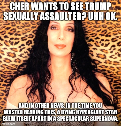 Sorry folks, some political news is so weird there is no way to comment | CHER WANTS TO SEE TRUMP SEXUALLY ASSAULTED? UHH OK. AND IN OTHER NEWS, IN THE TIME YOU WASTED READING THIS, A DYING HYPERGIANT STAR BLEW ITSELF APART IN A SPECTACULAR SUPERNOVA. | image tagged in please cher,donald trump | made w/ Imgflip meme maker