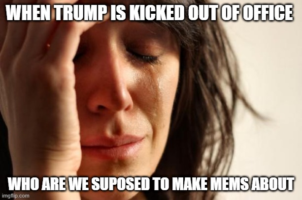 MEMER'S BLOCK | WHEN TRUMP IS KICKED OUT OF OFFICE; WHO ARE WE SUPOSED TO MAKE MEMS ABOUT | image tagged in memes,first world problems,trump,donald trump,idiot,donald trump is an idiot | made w/ Imgflip meme maker