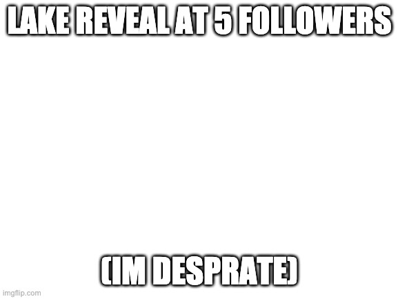 Blank White Template | LAKE REVEAL AT 5 FOLLOWERS; (IM DESPRATE) | image tagged in blank white template | made w/ Imgflip meme maker