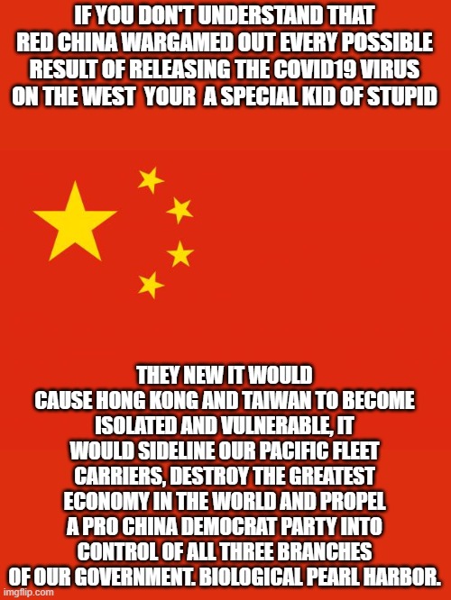 wake up folks | IF YOU DON'T UNDERSTAND THAT RED CHINA WARGAMED OUT EVERY POSSIBLE RESULT OF RELEASING THE COVID19 VIRUS ON THE WEST  YOUR  A SPECIAL KID OF STUPID; THEY NEW IT WOULD CAUSE HONG KONG AND TAIWAN TO BECOME ISOLATED AND VULNERABLE, IT WOULD SIDELINE OUR PACIFIC FLEET CARRIERS, DESTROY THE GREATEST ECONOMY IN THE WORLD AND PROPEL A PRO CHINA DEMOCRAT PARTY INTO CONTROL OF ALL THREE BRANCHES OF OUR GOVERNMENT. BIOLOGICAL PEARL HARBOR. | image tagged in china,red china,joe biden,democrats,2020 elections | made w/ Imgflip meme maker