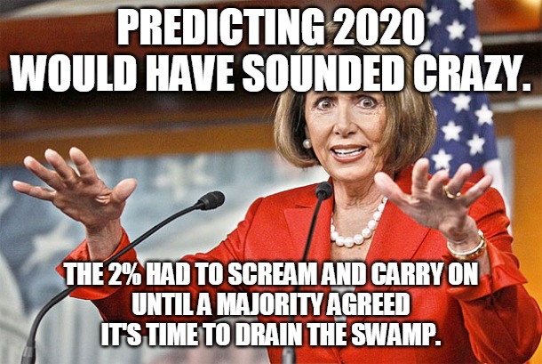 2020 -- Time to Drain the Swamp | PREDICTING 2020 WOULD HAVE SOUNDED CRAZY. THE 2% HAD TO SCREAM AND CARRY ON
UNTIL A MAJORITY AGREED
IT'S TIME TO DRAIN THE SWAMP. | image tagged in nancy pelosi is crazy,2020,crazy,scream,drain the swamp,majority | made w/ Imgflip meme maker