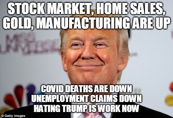 Hating Trump is Work | STOCK MARKET, HOME SALES, GOLD, MANUFACTURING ARE UP; COVID DEATHS ARE DOWN
UNEMPLOYMENT CLAIMS DOWN
HATING TRUMP IS WORK NOW | image tagged in stock market,home sales,gold,manufacturing,trump,hate | made w/ Imgflip meme maker