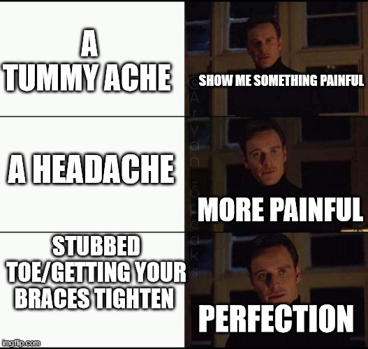 i'm getting my braces tightend today... | A TUMMY ACHE; SHOW ME SOMETHING PAINFUL; A HEADACHE; MORE PAINFUL; STUBBED TOE/GETTING YOUR BRACES TIGHTEN; PERFECTION | image tagged in show me the real | made w/ Imgflip meme maker