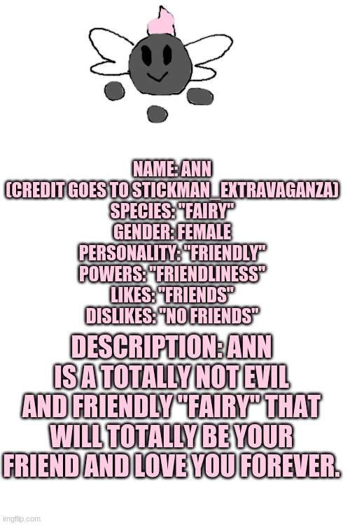 Ann the totally friendly "fairy" | NAME: ANN (CREDIT GOES TO STICKMAN_EXTRAVAGANZA)
SPECIES: "FAIRY"
GENDER: FEMALE
PERSONALITY: "FRIENDLY"
POWERS: "FRIENDLINESS"
LIKES: "FRIENDS"
DISLIKES: "NO FRIENDS"; DESCRIPTION: ANN IS A TOTALLY NOT EVIL AND FRIENDLY "FAIRY" THAT WILL TOTALLY BE YOUR FRIEND AND LOVE YOU FOREVER. | image tagged in blank white template | made w/ Imgflip meme maker