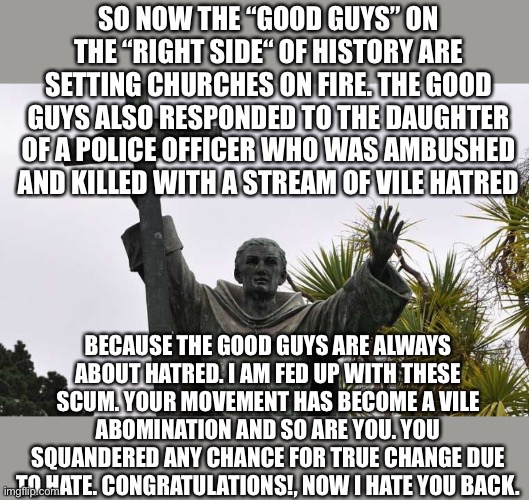 SO NOW THE “GOOD GUYS” ON THE “RIGHT SIDE“ OF HISTORY ARE SETTING CHURCHES ON FIRE. THE GOOD GUYS ALSO RESPONDED TO THE DAUGHTER OF A POLICE OFFICER WHO WAS AMBUSHED AND KILLED WITH A STREAM OF VILE HATRED; BECAUSE THE GOOD GUYS ARE ALWAYS ABOUT HATRED. I AM FED UP WITH THESE SCUM. YOUR MOVEMENT HAS BECOME A VILE ABOMINATION AND SO ARE YOU. YOU SQUANDERED ANY CHANCE FOR TRUE CHANGE DUE TO HATE. CONGRATULATIONS!, NOW I HATE YOU BACK. | image tagged in hate,religion,woke,bullshit | made w/ Imgflip meme maker