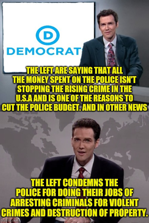 Leftist Strategy Complain And Condemn | THE LEFT ARE SAYING THAT ALL THE MONEY SPENT ON THE POLICE ISN'T STOPPING THE RISING CRIME IN THE U.S.A AND IS ONE OF THE REASONS TO CUT THE POLICE BUDGET. AND IN OTHER NEWS; THE LEFT CONDEMNS THE POLICE FOR DOING THEIR JOBS OF ARRESTING CRIMINALS FOR VIOLENT CRIMES AND DESTRUCTION OF PROPERTY. | image tagged in weekend update with norm,leftists,democratic party,cultural marxism,communism | made w/ Imgflip meme maker