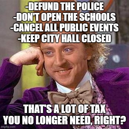 No public services? No tax. | -DEFUND THE POLICE
-DON'T OPEN THE SCHOOLS
-CANCEL ALL PUBLIC EVENTS
-KEEP CITY HALL CLOSED; THAT'S A LOT OF TAX YOU NO LONGER NEED, RIGHT? | image tagged in taxes | made w/ Imgflip meme maker
