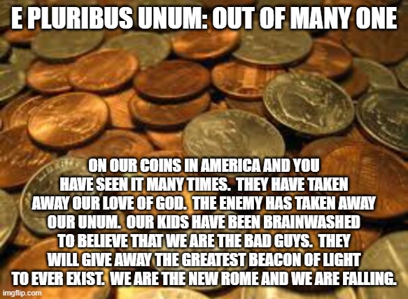 America is falling. | E PLURIBUS UNUM: OUT OF MANY ONE; ON OUR COINS IN AMERICA AND YOU HAVE SEEN IT MANY TIMES.  THEY HAVE TAKEN AWAY OUR LOVE OF GOD.  THE ENEMY HAS TAKEN AWAY OUR UNUM.  OUR KIDS HAVE BEEN BRAINWASHED TO BELIEVE THAT WE ARE THE BAD GUYS.  THEY WILL GIVE AWAY THE GREATEST BEACON OF LIGHT TO EVER EXIST.  WE ARE THE NEW ROME AND WE ARE FALLING. | image tagged in coins | made w/ Imgflip meme maker