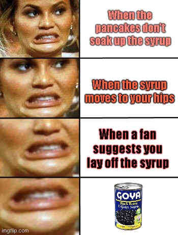 Chrissy Tiegen more scared of Goya Foods than being obese | When the pancakes don't soak up the syrup; When the syrup moves to your hips; When a fan suggests you lay off the syrup | image tagged in chrissy tiegen horror face,goya foods boycott,trump hater,fat,stupid celebrities,political humor | made w/ Imgflip meme maker
