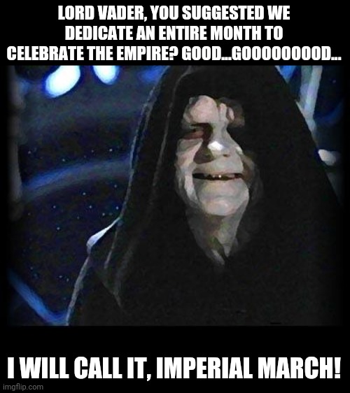 Palpatine cracks a joke | LORD VADER, YOU SUGGESTED WE DEDICATE AN ENTIRE MONTH TO CELEBRATE THE EMPIRE? GOOD...GOOOOOOOOD... I WILL CALL IT, IMPERIAL MARCH! | image tagged in emperor palpatine,celebration | made w/ Imgflip meme maker