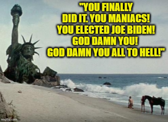 The Future with a Biden 2020 win | "YOU FINALLY DID IT. YOU MANIACS! YOU ELECTED JOE BIDEN! GOD DAMN YOU!  GOD DAMN YOU ALL TO HELL!" | image tagged in charlton heston planet of the apes,memes,funny memes,funny,mxm,truth | made w/ Imgflip meme maker