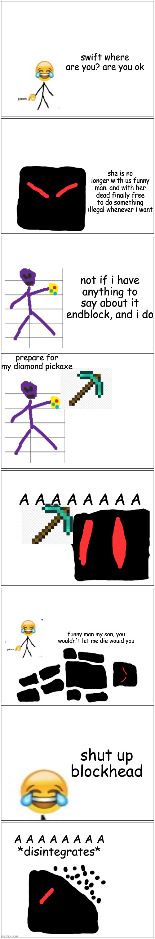 Dumb comic part 2 | swift where are you? are you ok; she is no longer with us funny man. and with her dead finally free to do something illegal whenever i want; not if i have anything to say about it endblock, and i do; prepare for my diamond pickaxe; A A A A A A A A; funny man my son, you wouldn't let me die would you; shut up blockhead; A A A A A A A A
*disintegrates* | image tagged in memes,blank comic panel 1x2 | made w/ Imgflip meme maker