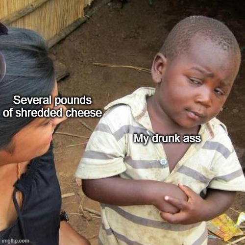 Talking from experience | Several pounds of shredded cheese; My drunk ass | image tagged in memes,cheese,drunk | made w/ Imgflip meme maker