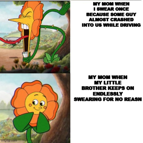 Cuphead Flower | MY MOM WHEN I SWEAR ONCE BECAUSE SOME GUY ALMOST CRASHED INTO US WHILE DRIVING; MY MOM WHEN MY LITTLE BROTHER KEEPS ON ENDLESSLY SWEARING FOR NO REASN | image tagged in cuphead flower | made w/ Imgflip meme maker
