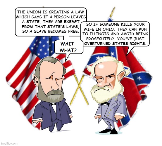 Civil War Debate | THE UNION IS CREATING A LAW
WHICH SAYS IF A PERSON LEAVES
A STATE, THEY ARE EXEMPT
FROM THAT STATE'S LAWS,
SO A SLAVE BECOMES FREE. SO IF SOMEONE KILLS YOUR
WIFE IN OHIO, THEY CAN RUN
TO ILLINOIS AND AVOID BEING
PROSECUTED?  YOU'VE JUST
OVERTURNED STATES RIGHTS. | image tagged in lee and grant | made w/ Imgflip meme maker