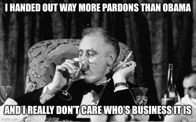 fdr | I HANDED OUT WAY MORE PARDONS THAN OBAMA AND I REALLY DON’T CARE WHO’S BUSINESS IT IS | image tagged in fdr | made w/ Imgflip meme maker