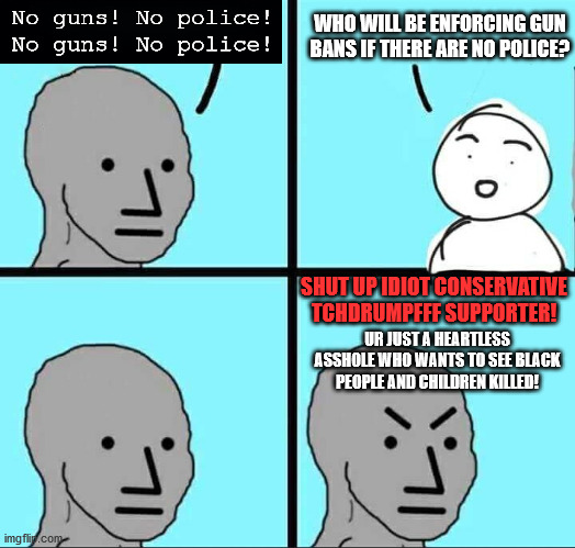 NPC Meme | WHO WILL BE ENFORCING GUN BANS IF THERE ARE NO POLICE? No guns! No police! No guns! No police! SHUT UP IDIOT CONSERVATIVE TCHDRUMPFFF SUPPORTER! UR JUST A HEARTLESS ASSHOLE WHO WANTS TO SEE BLACK PEOPLE AND CHILDREN KILLED! | image tagged in npc meme,guns,police,black lives matter,leftist,ban | made w/ Imgflip meme maker