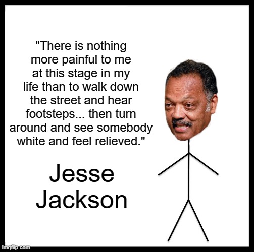 JESSE WALKS WARILY DOWN THE STREET WITH HIS BRIM HELD WAY DOWN LOW. AINT NO SOUND BUT THE SOUND OF FOOTSTEPS. AH SUCH RELIEF. | "There is nothing more painful to me at this stage in my life than to walk down the street and hear footsteps... then turn around and see somebody white and feel relieved."; Jesse Jackson | image tagged in jesse jackson | made w/ Imgflip meme maker