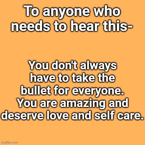 Blank Transparent Square | To anyone who needs to hear this-; You don't always have to take the bullet for everyone. You are amazing and deserve love and self care. | image tagged in memes,blank transparent square | made w/ Imgflip meme maker