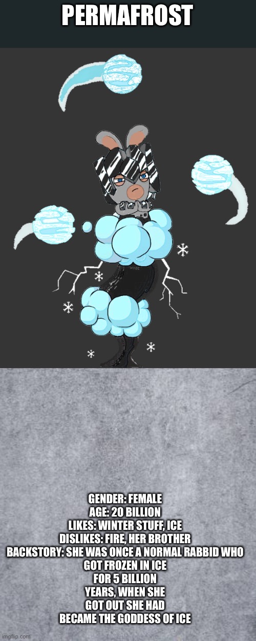 FML INTENSIFIES | GENDER: FEMALE

AGE: 20 BILLION

LIKES: WINTER STUFF, ICE

DISLIKES: FIRE, HER BROTHER

BACKSTORY: SHE WAS ONCE A NORMAL RABBID WHO GOT FROZEN IN ICE FOR 5 BILLION YEARS, WHEN SHE GOT OUT SHE HAD BECAME THE GODDESS OF ICE; PERMAFROST | image tagged in blank | made w/ Imgflip meme maker
