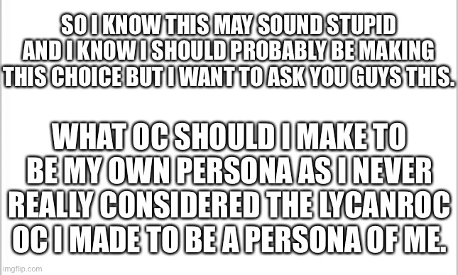 white background | SO I KNOW THIS MAY SOUND STUPID AND I KNOW I SHOULD PROBABLY BE MAKING THIS CHOICE BUT I WANT TO ASK YOU GUYS THIS. WHAT OC SHOULD I MAKE TO BE MY OWN PERSONA AS I NEVER REALLY CONSIDERED THE LYCANROC OC I MADE TO BE A PERSONA OF ME. | image tagged in white background | made w/ Imgflip meme maker