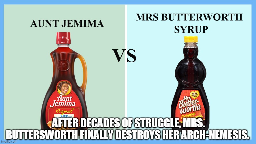 Aunt Jemima vs. Mrs. Butterworth | AFTER DECADES OF STRUGGLE, MRS. BUTTERSWORTH FINALLY DESTROYS HER ARCH-NEMESIS. | image tagged in aunt jemima vs mrs butterworth | made w/ Imgflip meme maker