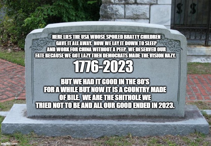 You won't like the outcome of this future. | HERE LIES THE USA WHOSE SPOILED BRATTY CHILDREN GAVE IT ALL AWAY.  NOW WE LAY IT DOWN TO SLEEP AND WORK FOR CHINA WITHOUT A PEEP.  WE DESERVED OUR FATE BECAUSE WE GOT LAZY THEN DEMOCRATS MADE THE VISION HAZY. 1776-2023; BUT WE HAD IT GOOD IN THE 80'S FOR A WHILE BUT NOW IT IS A COUNTRY MADE OF BILE.  WE ARE THE SHITHOLE WE TRIED NOT TO BE AND ALL OUR GOOD ENDED IN 2023. | image tagged in gravestone | made w/ Imgflip meme maker