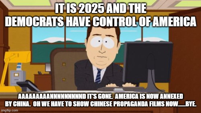 The future is almost parody.  Almost I said. | IT IS 2025 AND THE DEMOCRATS HAVE CONTROL OF AMERICA; AAAAAAAAANNNNNNNNND IT'S GONE.  AMERICA IS NOW ANNEXED BY CHINA.  OH WE HAVE TO SHOW CHINESE PROPAGANDA FILMS NOW......BYE. | image tagged in memes,aaaaand its gone | made w/ Imgflip meme maker
