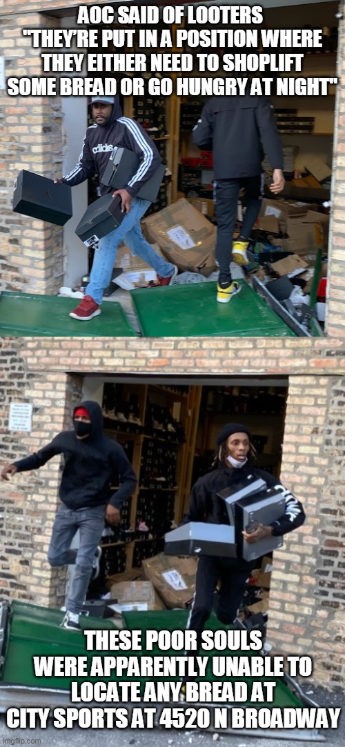 Let Them Eat Sporting Goods | AOC SAID OF LOOTERS 
"THEY’RE PUT IN A POSITION WHERE THEY EITHER NEED TO SHOPLIFT SOME BREAD OR GO HUNGRY AT NIGHT"; THESE POOR SOULS WERE APPARENTLY UNABLE TO LOCATE ANY BREAD AT CITY SPORTS AT 4520 N BROADWAY | image tagged in aoc,blm,looters,nyc | made w/ Imgflip meme maker