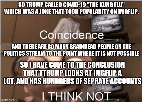 this is the only possibility | SO TRUMP CALLED COVID-19 "THE KUNG FLU" WHICH WAS A JOKE THAT TOOK POPULARITY ON IMGFLIP. AND THERE ARE SO MANY BRAINDEAD PEOPLE ON THE POLITICS STREAM TO THE POINT WHERE IT IS NOT POSSIBLE; SO I HAVE COME TO THE CONCLUSION THAT TTRUMP LOOKS AT IMGFLIP A LOT, AND HAS HUNDREDS OF SEPRATE ACCOUNTS | image tagged in coincidence i think not,donald trump,politics | made w/ Imgflip meme maker