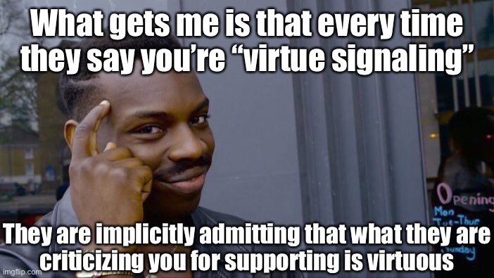 “Virtue signaling” (n.) — weird right-wing lingo intended to somehow characterize a good thing as bad | What gets me is that every time they say you’re “virtue signaling”; They are implicitly admitting that what they are
criticizing you for supporting is virtuous | image tagged in memes,roll safe think about it,virtue signalling,virtue,conservative logic,conservative hypocrisy | made w/ Imgflip meme maker